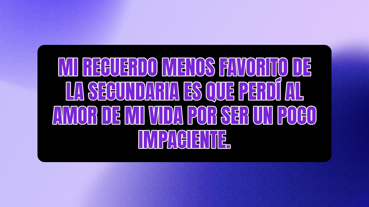 Mi recuerdo menos favorito de la secundaria es que perdí al amor de mi vida por ser un poco impaciente.